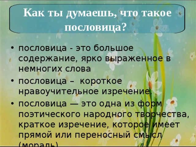 Как ты думаешь, что такое пословица? пословица - это большое содержание, ярко выраженное в немногих слова пословица – короткое нравоучительное изречение. пословица — это одна из форм поэтического народного творчества, краткое изречение, которое имеет прямой или переносный смысл (мораль). 