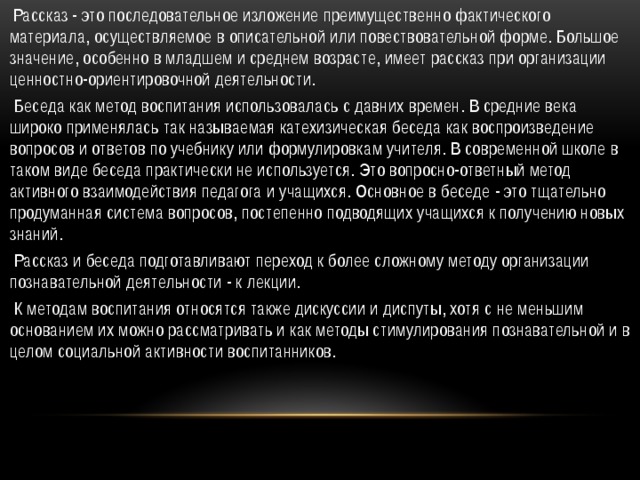  Рассказ - это последовательное изложение преимущественно фактического материала, осуществляемое в описательной или повествовательной форме. Большое значение, особенно в младшем и среднем возрасте, имеет рассказ при организации ценностно-ориентировочной деятельности.  Беседа как метод воспитания использовалась с давних времен. В средние века широко применялась так называемая катехизическая беседа как воспроизведение вопросов и ответов по учебнику или формулировкам учителя. В современной школе в таком виде беседа практически не используется. Это вопросно-ответный метод активного взаимодействия педагога и учащихся. Основное в беседе - это тщательно продуманная система вопросов, постепенно подводящих учащихся к получению новых знаний.   Рассказ и беседа подготавливают переход к более сложному методу организации познавательной деятельности - к лекции.  К методам воспитания относятся также дискуссии и диспуты, хотя с не меньшим основанием их можно рассматривать и как методы стимулирования познавательной и в целом социальной активности воспитанников.  