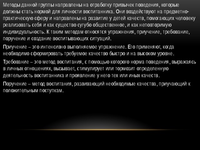 Методы данной группы направлены на отработку привычек поведения, которые должны стать нормой для личности воспитанника. Они воздействуют на предметно-практическую сферу и направлены на развитие у детей качеств, помогающих человеку реализовать себя и как существо сугубо общественное, и как неповторимую индивидуальность. К таким методам относятся упражнения, приучение, требование, поручение и создание воспитывающих ситуаций. Приучение – это интенсивно выполняемое упражнение. Его применяют, когда необходимо сформировать требуемое качество быстро и на высоком уровне. Требование – это метод воспитания, с помощью которого норма поведения, выражаясь в личных отношениях, вызывает, стимулирует или тормозит определенную деятельность воспитанника и проявление у него тех или иных качеств. Поручение – метод воспитания, развивающий необходимые качества, приучающий к положительным поступкам. 