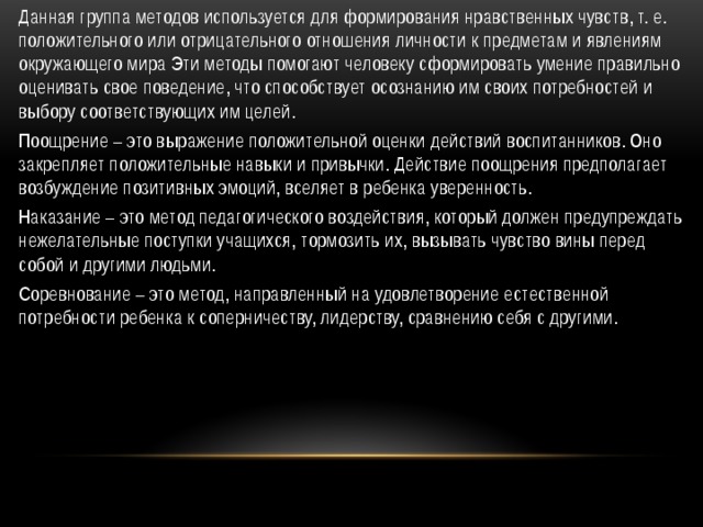 Данная группа методов используется для формирования нравственных чувств, т. е. положительного или отрицательного отношения личности к предметам и явлениям окружающего мира Эти методы помогают человеку сформировать умение правильно оценивать свое поведение, что способствует осознанию им своих потребностей и выбору соответствующих им целей. Поощрение – это выражение положительной оценки действий воспитанников. Оно закрепляет положительные навыки и привычки. Действие поощрения предполагает возбуждение позитивных эмоций, вселяет в ребенка уверенность. Наказание – это метод педагогического воздействия, который должен предупреждать нежелательные поступки учащихся, тормозить их, вызывать чувство вины перед собой и другими людьми. Соревнование – это метод, направленный на удовлетворение естественной потребности ребенка к соперничеству, лидерству, сравнению себя с другими.  