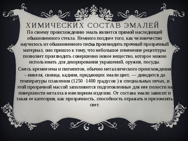 Химических состав эмалей По своему происхождению эмаль является прямой наследницей обыкновенного стекла. Немного позднее того, как человечество научилось из обыкновенного песка производить прочный прозрачный материал, оно пришло к тому, что небольшое изменение рецептуры позволяет производить совершенно новое вещество, которое можно использовать для декорирования украшений, оружия, посуды. Смесь кремнезема и пигментов, обычно металлического происхождения – никеля, свинца, кадмия, придающих эмали цвет, — доводится до температуры плавления (1250 -1400 градусов ) в специальных печах, и этой прозрачной массой заполняются подготовленные для нее полости на поверхности металла в ювелирном изделии. От состава эмали зависит и такая ее категория, как прозрачность, способность отражать и преломлять свет. 