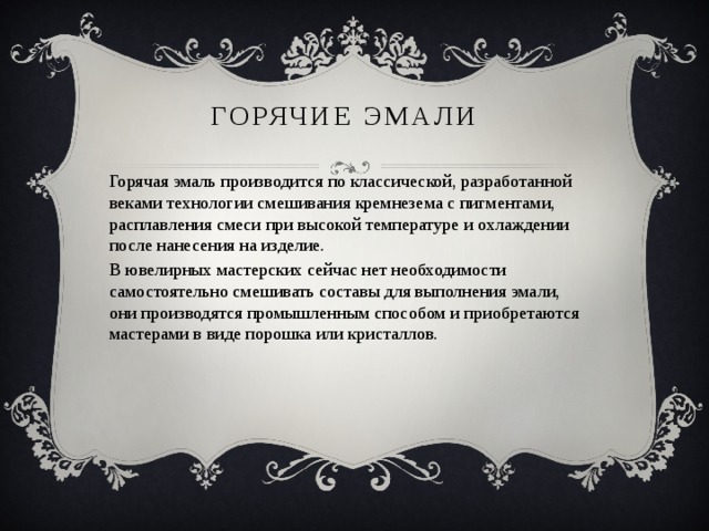 Горячие эмали Горячая эмаль производится по классической, разработанной веками технологии смешивания кремнезема с пигментами, расплавления смеси при высокой температуре и охлаждении после нанесения на изделие. В ювелирных мастерских сейчас нет необходимости самостоятельно смешивать составы для выполнения эмали, они производятся промышленным способом и приобретаются мастерами в виде порошка или кристаллов. 