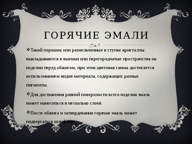Горячие эмали Такой порошок или размельченные в ступке кристаллы выкладываются в выемки или перегородчатые пространства на изделии перед обжигом, при этом цветовая гамма достигается использованием видов материала, содержащих разные пигменты. Для достижения ровной поверхности всего изделия эмаль может наноситься в несколько слоев. После обжига и затвердевания горячая эмаль может подвергаться шлифовке. 