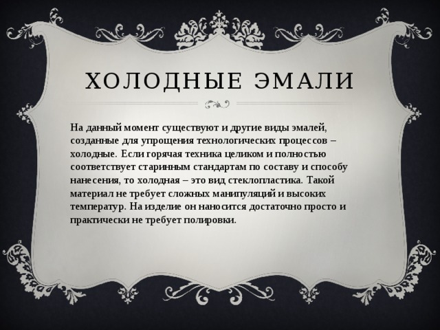 Холодные эмали На данный момент существуют и другие виды эмалей, созданные для упрощения технологических процессов – холодные. Если горячая техника целиком и полностью соответствует старинным стандартам по составу и способу нанесения, то холодная – это вид стеклопластика. Такой материал не требует сложных манипуляций и высоких температур. На изделие он наносится достаточно просто и практически не требует полировки. 