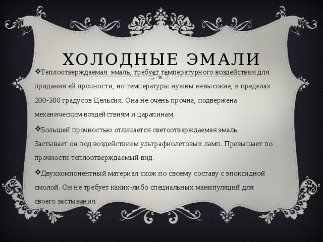 Холодные эмали Теплоотверждаемая эмаль, требует температурного воздействия для придания ей прочности, но температуры нужны невысокие, в пределах 200-300 градусов Цельсия. Она не очень прочна, подвержена механическим воздействиям и царапинам. Большей прочностью отличается светоотверждаемая эмаль. Застывает он под воздействием ультрафиолетовых ламп. Превышает по прочности теплоотверждаемый вид. Двухкомпонентный материал схож по своему составу с эпоксидной смолой. Он не требует каких-либо специальных манипуляций для своего застывания. 