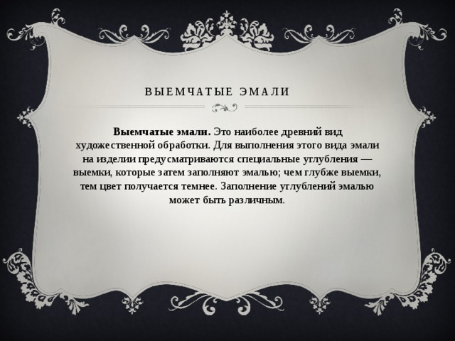 Выемчатые эмали   Выемчатые эмали.  Это наиболее древний вид художественной обработки. Для выполнения этого вида эмали на изделии предусматриваются специальные углубления — выемки, которые затем заполняют эмалью; чем глубже выемки, тем цвет получается темнее. Заполнение углублений эмалью может быть различным. 