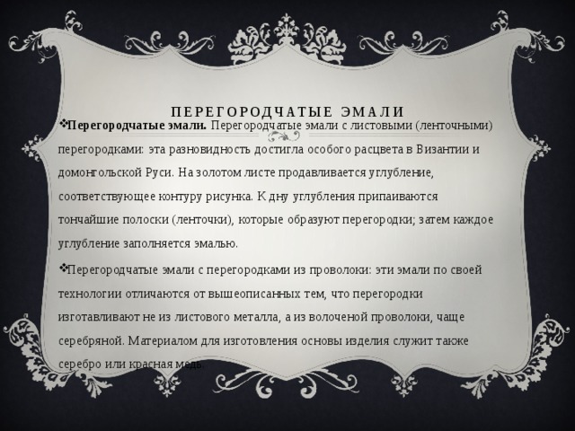 Перегородчатые эмали   Перегородчатые эмали.  Перегородчатые эмали с листовыми (ленточными) перегородками: эта разновидность достигла особого расцвета в Византии и домонгольской Руси. На золотом листе продавливается углубление, соответствующее контуру рисунка. К дну углубления припаиваются тончайшие полоски (ленточки), которые образуют перегородки; затем каждое углубление заполняется эмалью. Перегородчатые эмали с перегородками из проволоки: эти эмали по своей технологии отличаются от вышеописанных тем, что перегородки изготавливают не из листового металла, а из волоченой проволоки, чаще серебряной. Материалом для изготовления основы изделия служит также серебро или красная медь. 