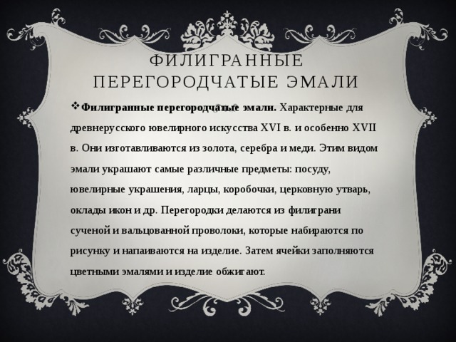Филигранные перегородчатые эмали   Филигранные перегородчатые эмали.  Характерные для древнерусского ювелирного искусства XVI в. и особенно XVII в. Они изготавливаются из золота, серебра и меди. Этим видом эмали украшают самые различные предметы: посуду, ювелирные украшения, ларцы, коробочки, церковную утварь, оклады икон и др. Перегородки делаются из филиграни сученой и вальцованной проволоки, которые набираются по рисунку и напаиваются на изделие. Затем ячейки заполняются цветными эмалями и изделие обжигают. 