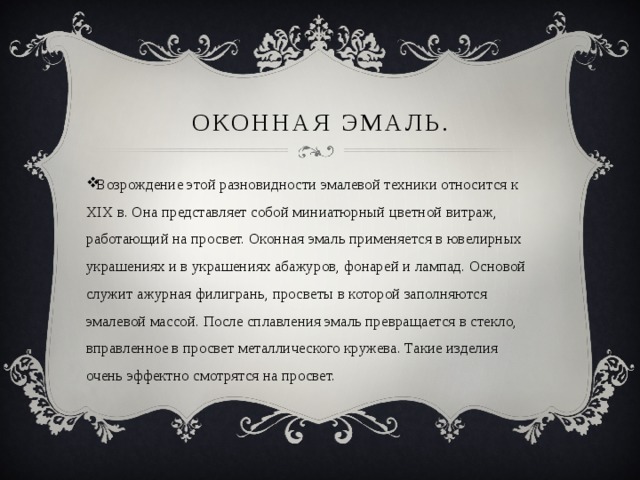 Оконная эмаль. Возрождение этой разновидности эмалевой техники относится к XIX в. Она представляет собой миниатюрный цветной витраж, работающий на просвет. Оконная эмаль применяется в ювелирных украшениях и в украшениях абажуров, фонарей и лампад. Основой служит ажурная филигрань, просветы в которой заполняются эмалевой массой. После сплавления эмаль превращается в стекло, вправленное в просвет металлического кружева. Такие изделия очень эффектно смотрятся на просвет. 