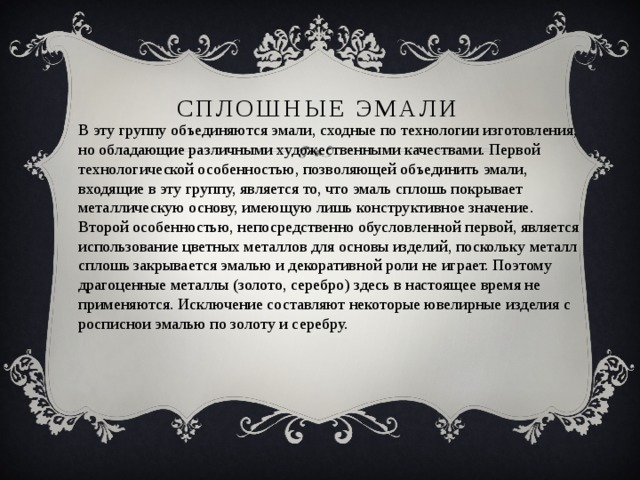 Сплошные эмали В эту группу объединяются эмали, сходные по технологии изготовления, но обладающие различными художественными качествами. Первой технологической особенностью, позволяющей объединить эмали, входящие в эту группу, является то, что эмаль сплошь покрывает металлическую основу, имеющую лишь конструктивное значение. Второй особенностью, непосредственно обусловленной первой, является использование цветных металлов для основы изделий, поскольку металл сплошь закрывается эмалью и декоративной роли не играет. Поэтому драгоценные металлы (золото, серебро) здесь в настоящее время не применяются. Исключение составляют некоторые ювелирные изделия с росписнои эмалью по золоту и серебру. 