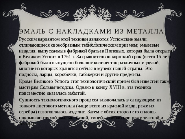 Эмаль с накладками из металла   Русским вариантом этой техники являются Устюжские эмали, отличающиеся своеобразным технологическим приемом; эмалевые изделия, выпускаемые фабрикой братьев Поповых, которая была открыта в Великом Устюге в 1761 г. За сравнительно короткий срок (всего 15 лет) фабрикой было выпущено большое количество различных изделий, многие из которых хранятся сейчас в музеях нашей страны. Это подносы, ларцы, коробочки, табакерки и другие предметы. Кроме Великого Устюга этот технологический прием был известен также мастерам Сольвычегодска. Однако к концу XVIII в. эта техника повсеместно оказалась забытой. Сущность технологического процесса заключалась в следующем: из тонкого листового металла (чаще всего из красной меди, реже из серебра) изготовлялось изделие. Затем с обеих сторон его сплошь покрывали глухой эмалью: белой, синей, голубой или реже зеленой и желтой. 