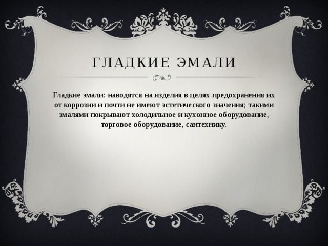 Гладкие эмали Гладкие эмали: наводятся на изделия в целях предохранения их от коррозии и почти не имеют эстетического значения; такими эмалями покрывают холодильное и кухонное оборудование, торговое оборудование, сантехнику. 
