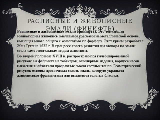 Расписные и живописные эмали (финифть) Расписные и живописные эмали (финифть).  Это тончайшая миниатюрная живопись эмалевыми красками на металлической основе, имеющая много общего с живописью по фарфору. Этот прием разработал Жан Тутен в 1632 г. В процессе своего развития миниатюра по эмали стала самостоятельным видом живописи. Во второй половине XVIII в. распространился гильошированный рисунок: на фабриках на табакерки, ювелирные изделия, корпуса часов наносили и обжигали прозрачные эмали светлых тонов. Геометрический рисунок основы просвечивал сквозь эмаль, которую украшали живописным фрагментами или вплавляли золотые блестки. 