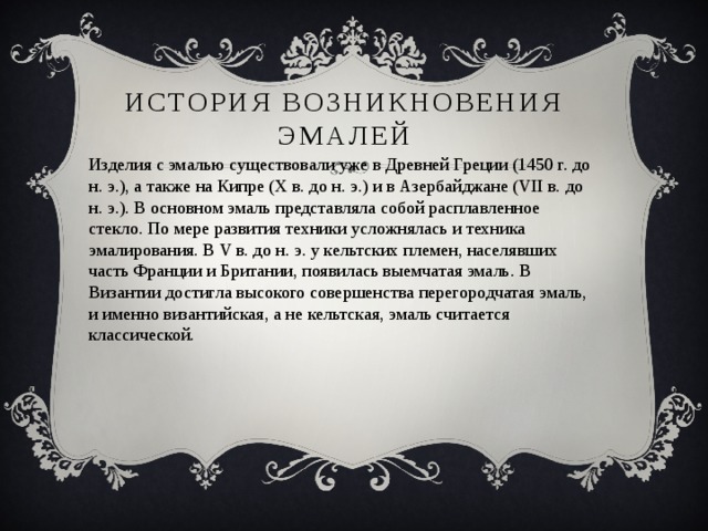 История возникновения эмалей Изделия с эмалью существовали уже в Древней Греции (1450 г. до н. э.), а также на Кипре (Х в. до н. э.) и в Азербайджане (VII в. до н. э.). В основном эмаль представляла собой расплавленное стекло. По мере развития техники усложнялась и техника эмалирования. В V в. до н. э. у кельтских племен, населявших часть Франции и Британии, появилась выемчатая эмаль. В Византии достигла высокого совершенства перегородчатая эмаль, и именно византийская, а не кельтская, эмаль считается классической. 