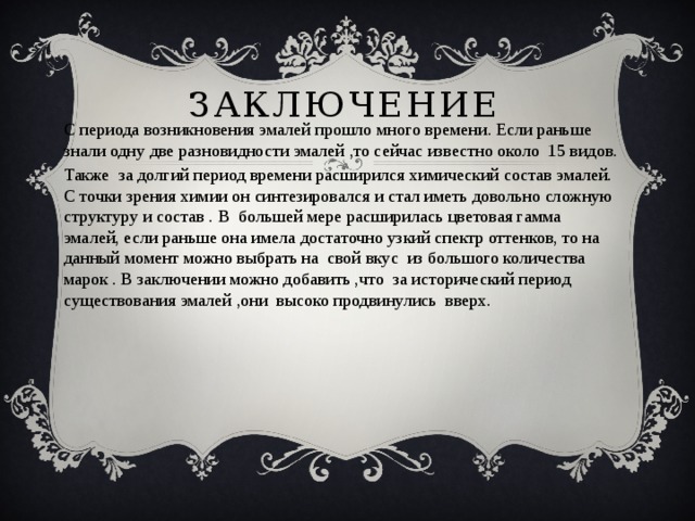 заключение С периода возникновения эмалей прошло много времени. Если раньше знали одну две разновидности эмалей ,то сейчас известно около 15 видов. Также за долгий период времени расширился химический состав эмалей. С точки зрения химии он синтезировался и стал иметь довольно сложную структуру и состав . В большей мере расширилась цветовая гамма эмалей, если раньше она имела достаточно узкий спектр оттенков, то на данный момент можно выбрать на свой вкус из большого количества марок . В заключении можно добавить ,что за исторический период существования эмалей ,они высоко продвинулись вверх. 