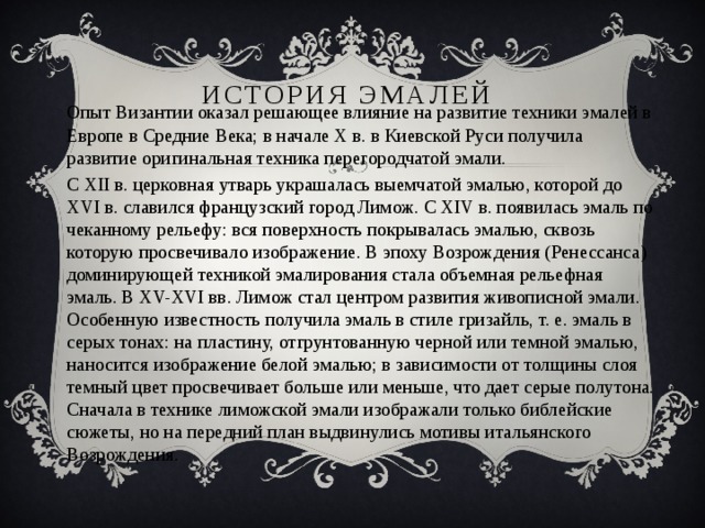 История эмалей Опыт Византии оказал решающее влияние на развитие техники эмалей в Европе в Средние Века; в начале X в. в Киевской Руси получила развитие оригинальная техника перегородчатой эмали. С XII в. церковная утварь украшалась выемчатой эмалью, которой до XVI в. славился французский город Лимож. С XIV в. появилась эмаль по чеканному рельефу: вся поверхность покрывалась эмалью, сквозь которую просвечивало изображение. В эпоху Возрождения (Ренессанса) доминирующей техникой эмалирования стала объемная рельефная эмаль. В XV-XVI вв. Лимож стал центром развития живописной эмали. Особенную известность получила эмаль в стиле гризайль, т. е. эмаль в серых тонах: на пластину, отгрунтованную черной или темной эмалью, наносится изображение белой эмалью; в зависимости от толщины слоя темный цвет просвечивает больше или меньше, что дает серые полутона. Сначала в технике лиможской эмали изображали только библейские сюжеты, но на передний план выдвинулись мотивы итальянского Возрождения. 