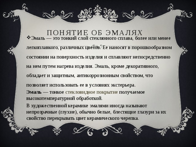 Понятие об эмалях Эмаль — это тонкий слой стеклянного сплава, более или менее легкоплавкого, различных цветов. Ее наносят в порошкообразном состоянии на поверхность изделия и сплавляют непосредственно на нем путем нагрева изделия. Эмаль, кроме декоративного, обладает и защитным, антикоррозионным свойством, что позволяет использовать ее в условиях экстерьера. Эмаль  — тонкое  стекловидное покрытие получаемое высокотемпературной обработкой. В художественной керамике эмалями иногда называют непрозрачные (глухие), обычно белые, блестящие глазури за их свойство перекрывать цвет керамического черепка. 