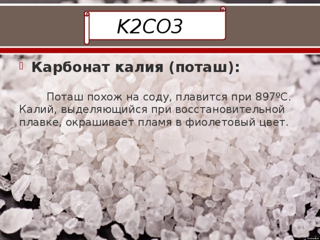K2CO3 Карбонат калия (поташ):    Поташ похож на соду, плавится при 897ºС. Калий, выделяющийся при восстановительной плавке, окрашивает пламя в фиолетовый цвет. 