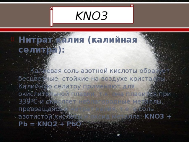 KNO3 Нитрат калия (калийная селитра):    Калиевая соль азотной кислоты образует бесцветные, стойкие на воздухе кристаллы. Калийную селитру применяют для окислительной плавки, т.к. она плавится при 339ºС и окисляет неблагородные металлы, превращаясь в нитрат калия, т.е. в соль азотистой кислоты и оксид металла: KNO3 + Pb = KNO2 + PbO 