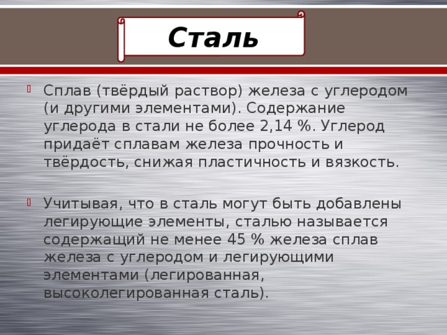 Сталь Сплав (твёрдый раствор) железа с углеродом (и другими элементами). Содержание углерода в стали не более 2,14 %. Углерод придаёт сплавам железа прочность и твёрдость, снижая пластичность и вязкость. Учитывая, что в сталь могут быть добавлены легирующие элементы, сталью называется содержащий не менее 45 % железа сплав железа с углеродом и легирующими элементами (легированная, высоколегированная сталь). 