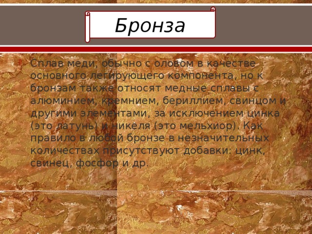 Бронза Сплав меди, обычно с оловом в качестве основного легирующего компонента, но к бронзам также относят медные сплавы с алюминием, кремнием, бериллием, свинцом и другими элементами, за исключением цинка (это латунь) и никеля (это мельхиор). Как правило в любой бронзе в незначительных количествах присутствуют добавки: цинк, свинец, фосфор и др. 