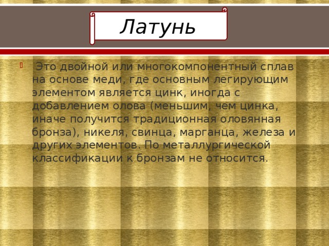 Латунь  Это двойной или многокомпонентный сплав на основе меди, где основным легирующим элементом является цинк, иногда с добавлением олова (меньшим, чем цинка, иначе получится традиционная оловянная бронза), никеля, свинца, марганца, железа и других элементов. По металлургической классификации к бронзам не относится. 