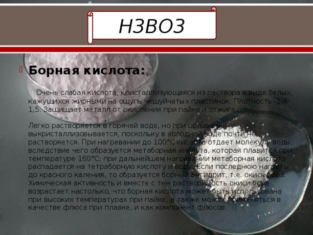 H3BO3 Борная кислота:    Очень слабая кислота, кристаллизующаяся из раствора в виде белых, кажущихся жирными на ощупь чешуйчатых пластинок. Плотность -1,4-1,5. Защищает металл от окисления при пайке и отжиге.   Легко растворяется в горячей воде, но при остывании выкристаллизовывается, поскольку в холодной воде почти не растворяется. При нагревании до 100°С кислота отдает молекулу воды, вследствие чего образуется метаборная кислота, которая плавится при температуре 160°С; при дальнейшем нагревании метаборная кислота распадается на тетраборную кислоту и воду. Если последнюю нагреть до красного каления, то образуется борный ангидрит, т.е. окись бора. Химическая активность и вместе с тем растворимость окиси бора возрастает настолько, что борная кислота может быть использована при высоких температурах при пайке, а также может применяться в качестве флюса при плавке, и как компонент флюсов. 