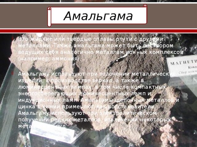 Амальгама Это жидкие или твёрдые сплавы ртути с другими металлами. Также амальгама может быть раствором ведущих себя аналогично металлам ионных комплексов (например, аммония). Амальгаму используют при золочении металлических изделий, в производстве зеркал, а также в люминесцентных лампах, в том числе компактных энергосберегающих люминесцентных ламп и индукционных ламп. Амальгамы щелочных металлов и цинка в химии применяют как восстановители. Амальгаму используют при электролитическом получении редких металлов, извлечении некоторых металлов из руд. 