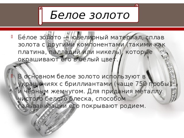 Белое золото Бе́лое зо́лото — ювелирный материал, сплав золота с другими компонентами (такими как платина, палладий или никель), которые окрашивают его в белый цвет. В основном белое золото используют в украшениях с бриллиантами (чаще 750 пробы) и чёрным жемчугом. Для придания металлу чистого белого блеска, способом гальванизации его покрывают родием. 