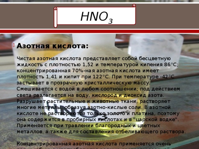 HNO 3 Азотная кислота:   Чистая азотная кислота представляет собой бесцветную жидкость с плотностью 1,52 и температурой кипения 86°С; концентрированная 70%-ная азотная кислота имеет плотность 1,41 и кипит при 122°С. При температуре -42°С застывает в прозрачную кристаллическую массу. Смешивается с водой в любом соотношении; под действием света разлагается на воду, кислород и диоксид азота. Разрушает растительные и животные ткани, растворяет многие металлы, образуя азотно-кислые соли. В азотной кислоте не растворяются только золото и платина, поэтому она содержится в пробирных кислотах и в 