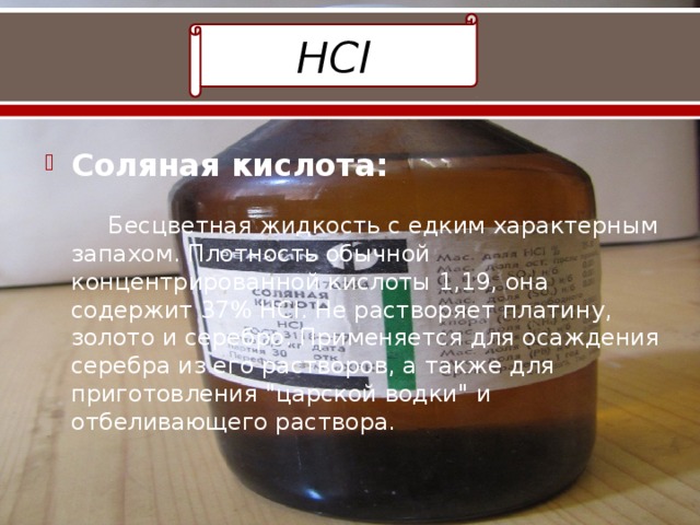 HCl Соляная кислота:   Бесцветная жидкость с едким характерным запахом. Плотность обычной концентрированной кислоты 1,19, она содержит 37% HCl. Не растворяет платину, золото и серебро. Применяется для осаждения серебра из его растворов, а также для приготовления 