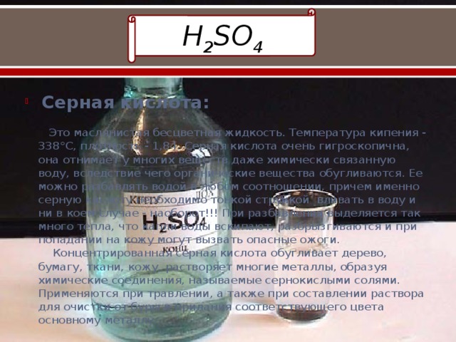 H 2 SO 4  Серная кислота:   Это маслянистая бесцветная жидкость. Температура кипения - 338°С, плотность - 1,84. Серная кислота очень гигроскопична, она отнимает у многих веществ даже химически связанную воду, вследствие чего органические вещества обугливаются. Ее можно разбавлять водой в любом соотношении, причем именно серную кислоту необходимо тонкой струйкой вливать в воду и ни в коем случае - наоборот!!! При разбавлении выделяется так много тепла, что капли воды вскипают, разбрызгиваются и при попадании на кожу могут вызвать опасные ожоги.  Концентрированная серная кислота обугливает дерево, бумагу, ткани, кожу, растворяет многие металлы, образуя химические соединения, называемые сернокислыми солями. Применяются при травлении, а также при составлении раствора для очистки от буры и придания соответствующего цвета основному металлу. 