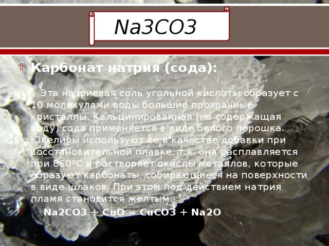 Na3CO3 Карбонат натрия (сода):   Эта натриевая соль угольной кислоты образует с 10 молекулами воды большие прозрачные кристаллы. Кальцинированная (не содержащая воду) сода применяется в виде белого порошка. Ювелиры используют ее в качестве добавки при восстановительной плавке, т.к. она расплавляется при 860ºС и растворяет окислы металлов, которые образуют карбонаты, собирающиеся на поверхности в виде шлаков. При этом под действием натрия пламя становится желтым:  Na2CO3 + CuO = CuCO3 + Na2O 