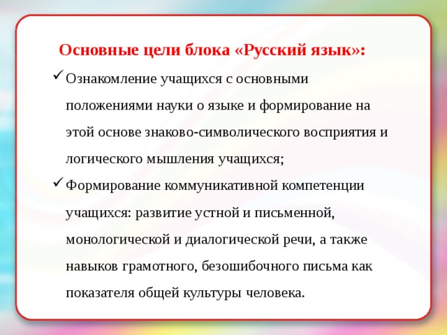 Основные цели блока «Русский язык»: Ознакомление учащихся с основными положениями науки о языке и формирование на этой основе знаково-символического восприятия и логического мышления учащихся; Формирование коммуникативной компетенции учащихся: развитие устной и письменной, монологической и диалогической речи, а также навыков грамотного, безошибочного письма как показателя общей культуры человека. 