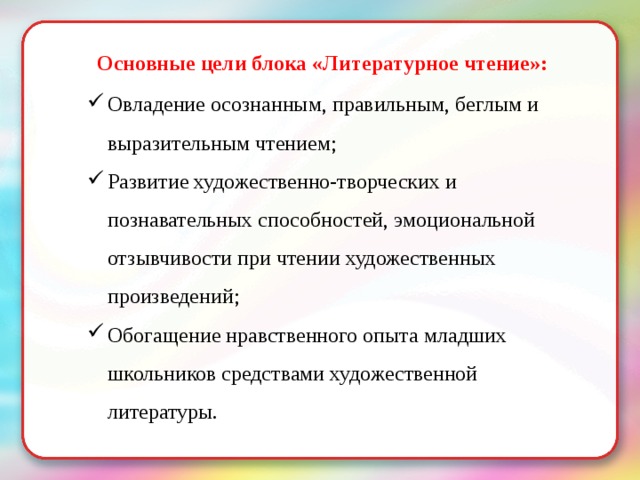 Основные цели блока «Литературное чтение»: Овладение осознанным, правильным, беглым и выразительным чтением; Развитие художественно-творческих и познавательных способностей, эмоциональной отзывчивости при чтении художественных произведений; Обогащение нравственного опыта младших школьников средствами художественной литературы. 