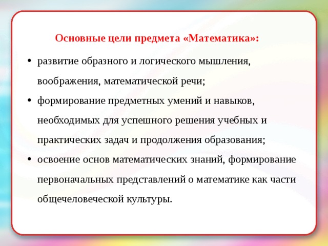 Основные цели предмета «Математика»: развитие образного и логического мышления, воображения, математической речи; формирование предметных умений и навыков, необходимых для успешного решения учебных и практических задач и продолжения образования; освоение основ математических знаний, формирование первоначальных представлений о математике как части общечеловеческой культуры. 