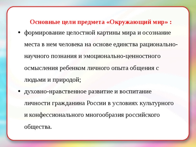 Основные цели предмета «Окружающий мир» : формирование целостной картины мира и осознание места в нем человека на основе единства рационально-научного познания и эмоционально-ценностного осмысления ребенком личного опыта общения с людьми и природой; духовно-нравственное развитие и воспитание личности гражданина России в условиях культурного и конфессионального многообразия российского общества. 