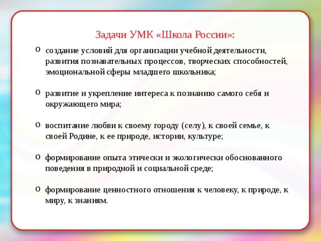 Задачи УМК «Школа России»: создание условий для организации учебной деятельности, развития познавательных процессов, творческих способностей, эмоциональной сферы младшего школьника; развитие и укрепление интереса к познанию самого себя и окружающего мира; воспитание любви к своему городу (селу), к своей семье, к своей Родине, к ее природе, истории, культуре; формирование опыта этически и экологически обоснованного поведения в природной и социальной среде; формирование ценностного отношения к человеку, к природе, к миру, к знаниям. 