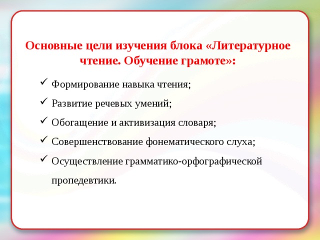  Основные цели изучения блока «Литературное чтение. Обучение грамоте»: Формирование навыка чтения; Развитие речевых умений; Обогащение и активизация словаря; Совершенствование фонематического слуха; Осуществление грамматико-орфографической пропедевтики. 
