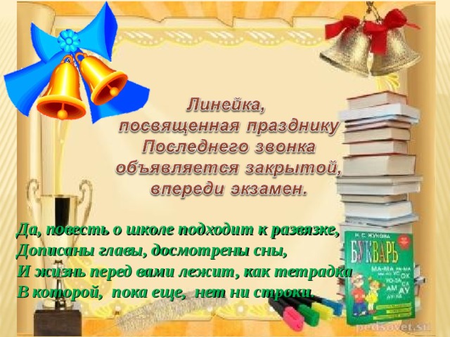 Да, повесть о школе подходит к развязке, Дописаны главы, досмотрены сны, И жизнь перед вами лежит, как тетрадка В которой, пока еще, нет ни строки. 