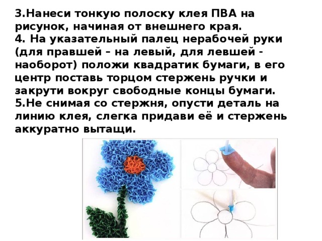 3.Нанеси тонкую полоску клея ПВА на рисунок, начиная от внешнего края. 4. На указательный палец нерабочей руки (для правшей – на левый, для левшей - наоборот) положи квадратик бумаги, в его центр поставь торцом стержень ручки и закрути вокруг свободные концы бумаги. 5.Не снимая со стержня, опусти деталь на линию клея, слегка придави её и стержень аккуратно вытащи. 