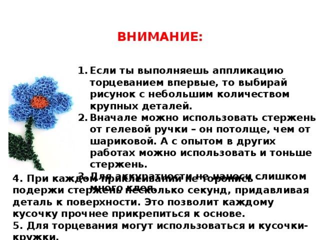 ВНИМАНИЕ: Если ты выполняешь аппликацию торцеванием впервые, то выбирай рисунок с небольшим количеством крупных деталей. Вначале можно использовать стержень от гелевой ручки – он потолще, чем от шариковой. А с опытом в других работах можно использовать и тоньше стержень. Для аккуратности не наноси слишком много клея. 4. При каждом приклеивании не торопись – подержи стержень несколько секунд, придавливая деталь к поверхности. Это позволит каждому кусочку прочнее прикрепиться к основе. 5. Для торцевания могут использоваться и кусочки-кружки. 