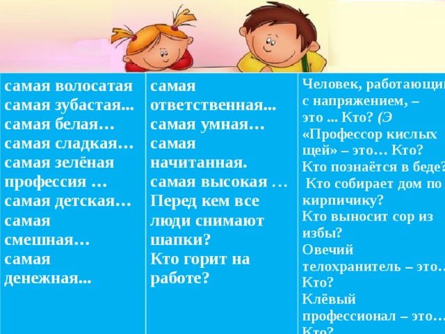 самая волосатая самая зубастая... самая белая… самая сладкая… самая зелёная профессия … самая детская… самая смешная… самая денежная... самая ответственная... самая умная… самая начитанная. самая высокая … Перед кем все люди снимают шапки? Кто горит на работе? Человек, работающий с напряжением, – это ... Кто? (Э «Профессор кислых щей» – это… Кто? Кто познаётся в беде?   Кто собирает дом по кирпичику? Кто выносит сор из избы? Овечий телохранитель – это… Кто? Клёвый профессионал – это… Кто? Желаем удачи во взаимодействии с родителями! 