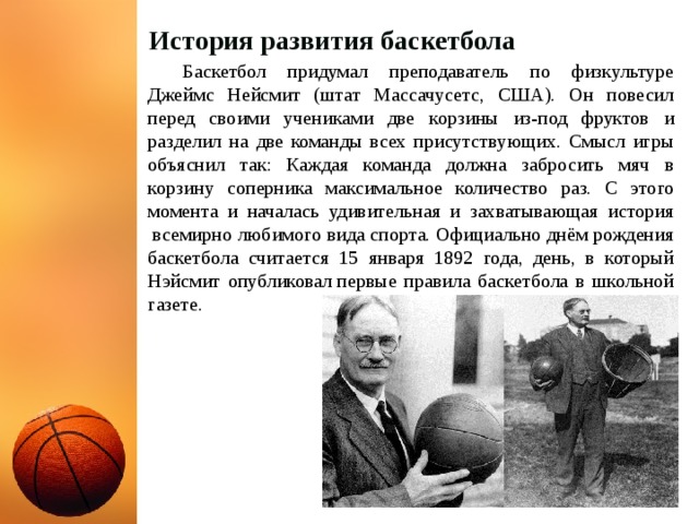 История развития баскетбола   Баскетбол придумал преподаватель по физкультуре Джеймс Нейсмит (штат Массачусетс, США). Он повесил перед своими учениками две корзины из-под фруктов и разделил на две команды всех присутствующих. Смысл игры объяснил так: Каждая команда должна забросить мяч в корзину соперника максимальное количество раз. С этого момента и началась удивительная и захватывающая история  всемирно любимого вида спорта. Официально днём рождения баскетбола считается 15 января 1892 года, день, в который Нэйсмит опубликовал первые правила баскетбола в школьной газете.  