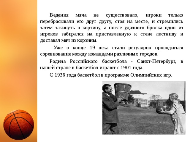  Ведения мяча не существовало, игроки только перебрасывали его друг другу, стоя на месте, и стремились затем закинуть в корзину, а после удачного броска один из игроков забирался на приставленную к стене лестницу и доставал мяч из корзины.   Уже в конце 19 века стали регулярно проводиться соревнования между командами различных городов.  Родина Российского баскетбола - Санкт-Петербург, в нашей стране в баскетбол играют с 1901 года.   С 1936 года баскетбол в программе Олимпийских игр.  