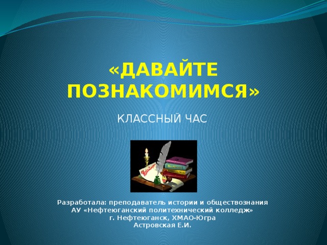 «ДАВАЙТЕ ПОЗНАКОМИМСЯ» КЛАССНЫЙ ЧАС Разработала: преподаватель истории и обществознания АУ «Нефтеюганский политехнический колледж» г. Нефтеюганск, ХМАО-Югра Астровская Е.И.   