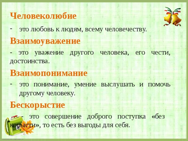 Человеколюбие  это любовь к людям, всему человечеству. Взаимоуважение  - это уважение другого человека, его чести, достоинства. Взаимопонимание это понимание, умение выслушать и помочь другому человеку. Бескорыстие   - это совершение доброго поступка «без корысти», то есть без выгоды для себя. 