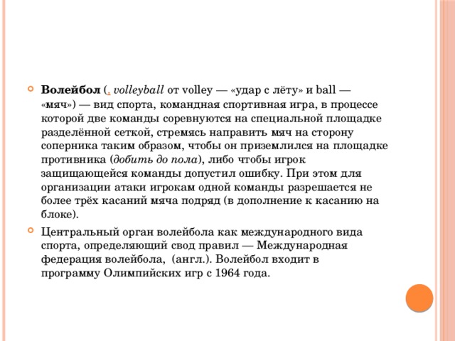 Волейбол  ( .   volleyball  от volley — «удар с лёту» и ball — «мяч») — вид спорта, командная спортивная игра, в процессе которой две команды соревнуются на специальной площадке разделённой сеткой, стремясь направить мяч на сторону соперника таким образом, чтобы он приземлился на площадке противника ( добить до пола ), либо чтобы игрок защищающейся команды допустил ошибку. При этом для организации атаки игрокам одной команды разрешается не более трёх касаний мяча подряд (в дополнение к касанию на блоке). Центральный орган волейбола как международного вида спорта, определяющий свод правил — Международная федерация волейбола,  (англ.). Волейбол входит в программу Олимпийских игр с 1964 года. 