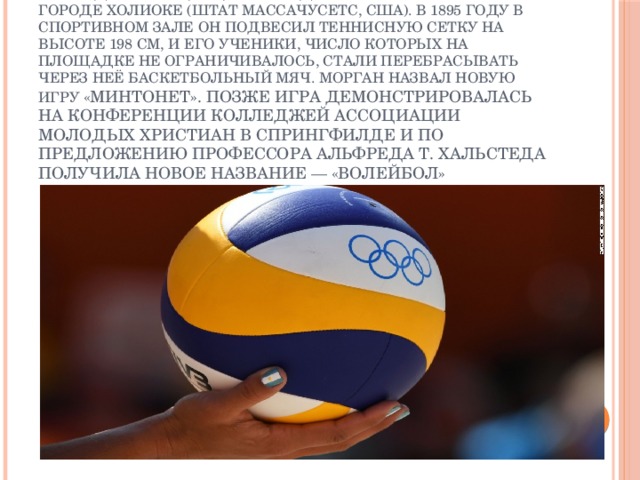 Изобретателем волейбола считается Уильям Дж. Морган, преподаватель физического воспитания колледжа Ассоциации молодых христиан (YMCA) в городе Холиоке (штат Массачусетс, США). В 1895 году в спортивном зале он подвесил теннисную сетку на высоте 198 см, и его ученики, число которых на площадке не ограничивалось, стали перебрасывать через неё баскетбольный мяч. Морган назвал новую игру «минтонет». Позже игра демонстрировалась на конференции колледжей ассоциации молодых христиан в Спрингфилде и по предложению профессора Альфреда Т. Хальстеда получила новое название — «волейбол» 