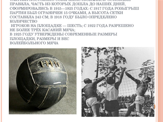 В процессе развития игры её правила, техника и тактика постоянно совершенствовались. Основные правила, часть из которых дошла до наших дней, сформировались в 1915—1925 годах: с 1917 года розыгрыш партии был ограничен 15 очками, а высота сетки составила 243 см; в 1918 году было определено количество  игроков на площадке — шесть; с 1922 года разрешено не более трёх касаний мяча;  в 1925 году утверждены современные размеры площадки, размеры и вес  волейбольного мяча 